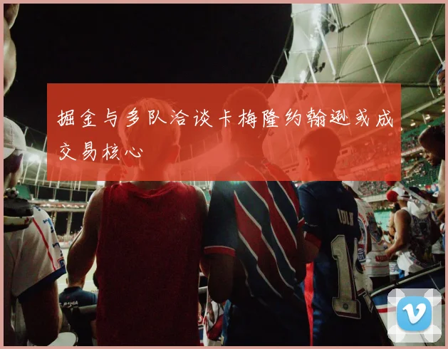 掘金与多队洽谈卡梅隆约翰逊或成交易核心