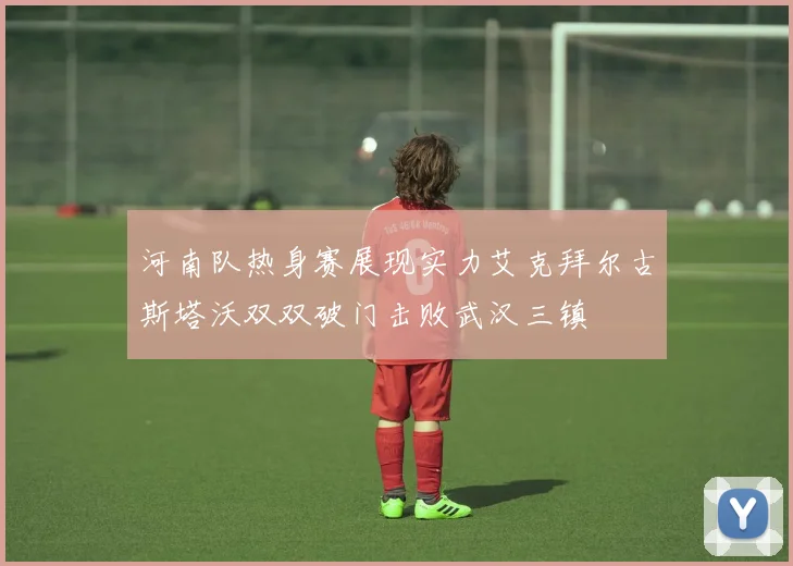 河南队热身赛展现实力艾克拜尔古斯塔沃双双破门击败武汉三镇