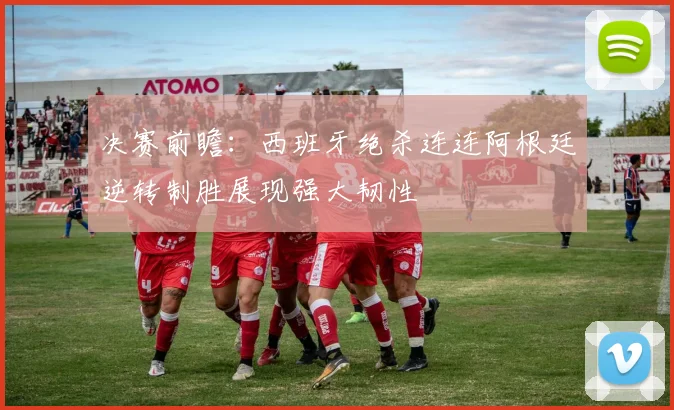 决赛前瞻：西班牙绝杀连连阿根廷逆转制胜展现强大韧性