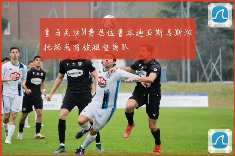 皇马关注M费恩佐鲁本迪亚斯马斯坦托诺或将被租借离队