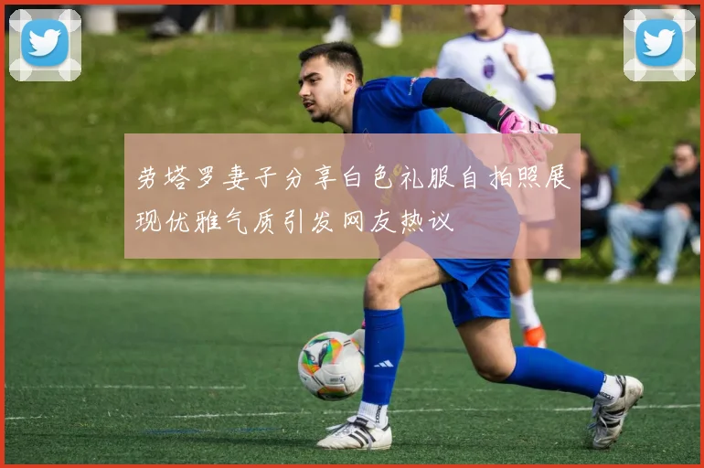 劳塔罗妻子分享白色礼服自拍照展现优雅气质引发网友热议