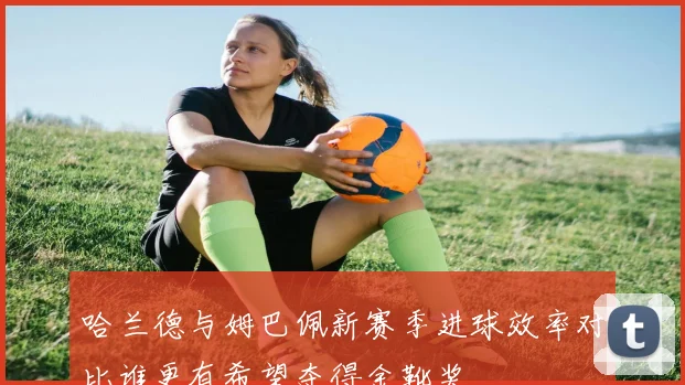 哈兰德与姆巴佩新赛季进球效率对比谁更有希望夺得金靴奖