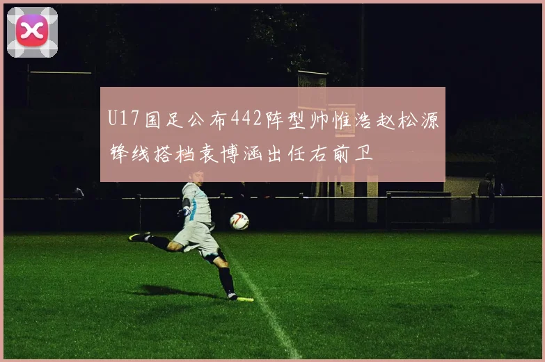 U17国足公布442阵型帅惟浩赵松源锋线搭档袁博涵出任右前卫