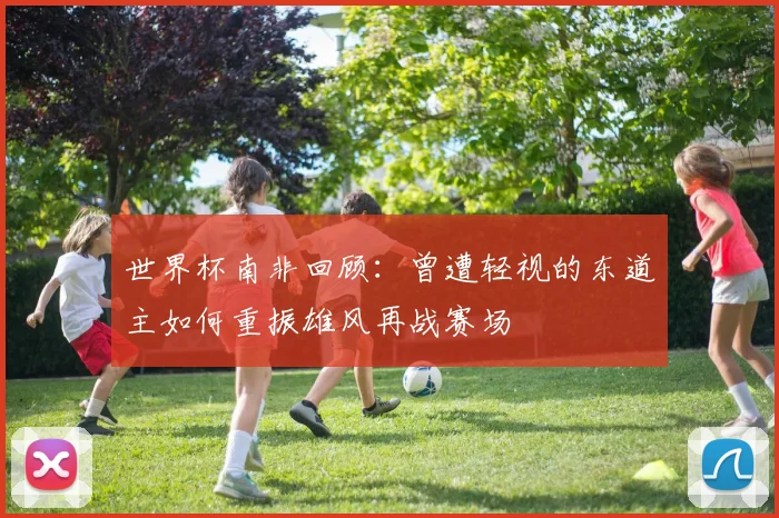 世界杯南非回顾：曾遭轻视的东道主如何重振雄风再战赛场