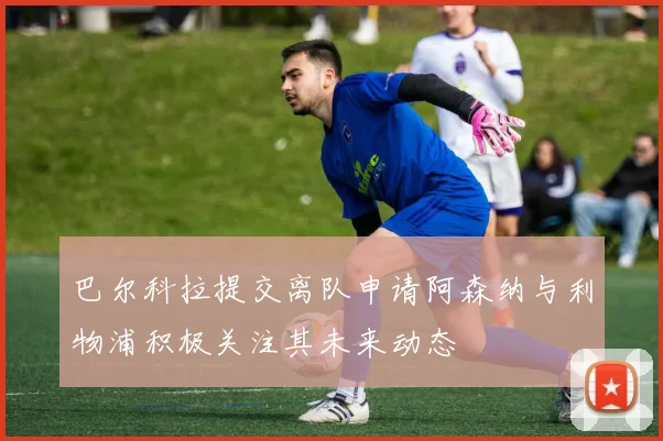 巴尔科拉提交离队申请阿森纳与利物浦积极关注其未来动态