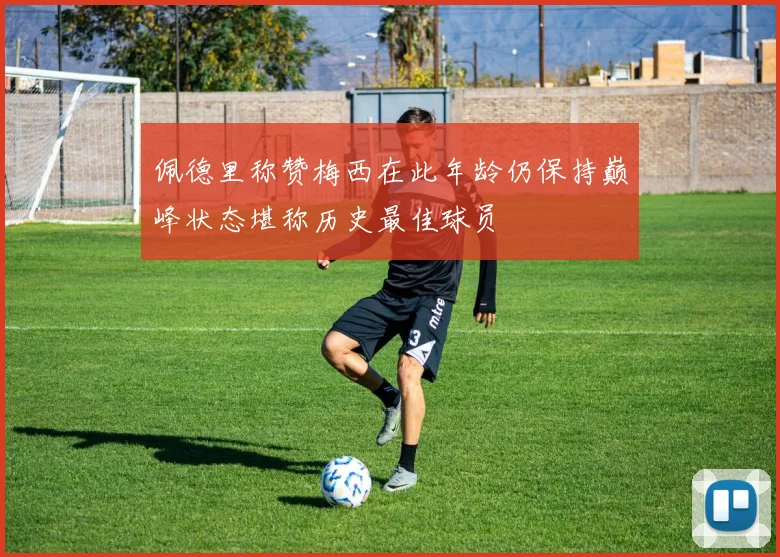 佩德里称赞梅西在此年龄仍保持巅峰状态堪称历史最佳球员