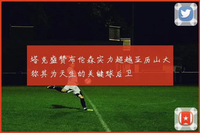 塔克盛赞布伦森实力超越亚历山大称其为天生的关键球后卫