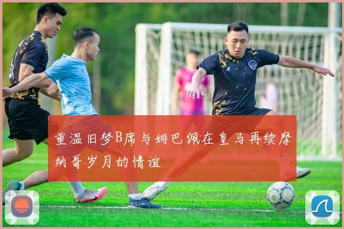 重温旧梦B席与姆巴佩在皇马再续摩纳哥岁月的情谊