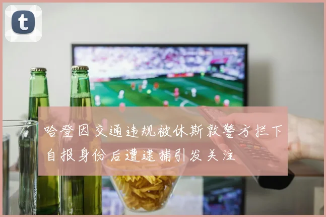 哈登因交通违规被休斯敦警方拦下自报身份后遭逮捕引发关注