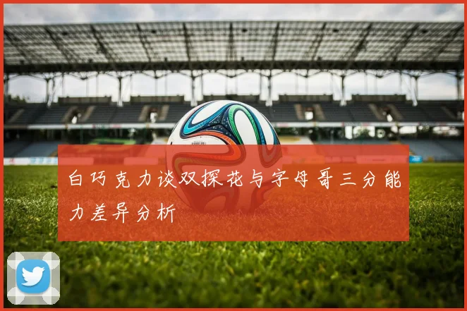 白巧克力谈双探花与字母哥三分能力差异分析