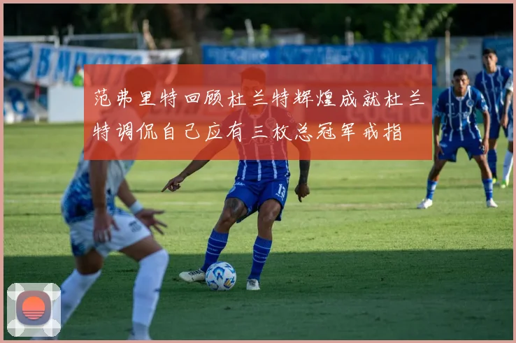 范弗里特回顾杜兰特辉煌成就杜兰特调侃自己应有三枚总冠军戒指