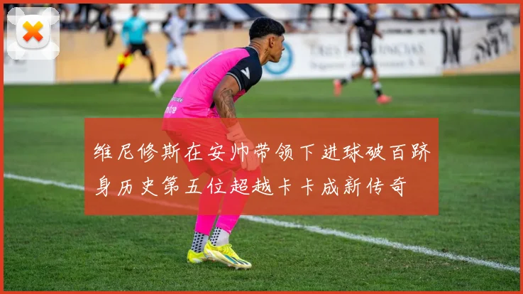 维尼修斯在安帅带领下进球破百跻身历史第五位超越卡卡成新传奇