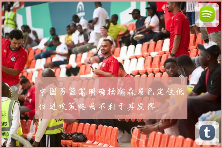 中国男篮需明确杨瀚森角色定位低位进攻策略或不利于其发挥