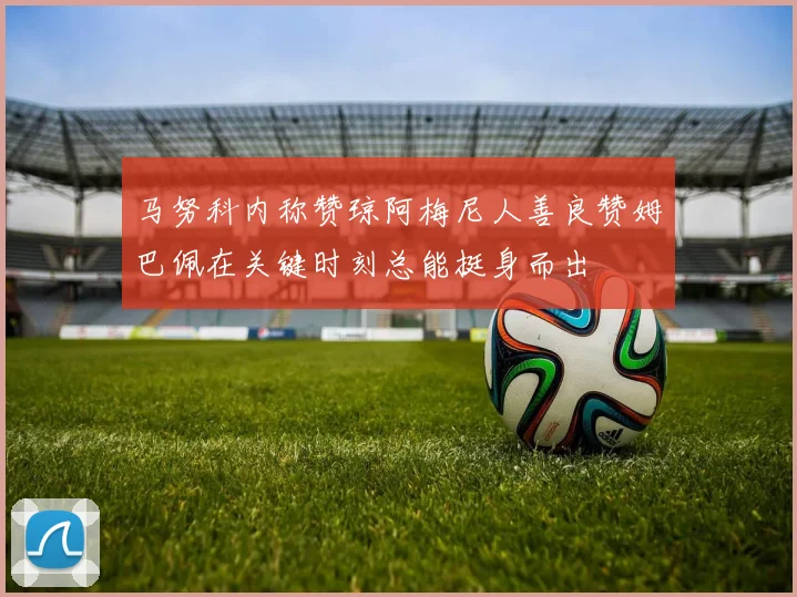 马努科内称赞琼阿梅尼人善良赞姆巴佩在关键时刻总能挺身而出